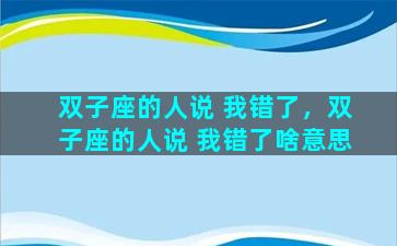 双子座的人说 我错了，双子座的人说 我错了啥意思